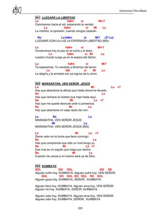 Cancionero Para Misas
200
361 LLEGARÁ LA LIBERTAD
La fa#m si Mi+7
Caminamos hacia el sol, esperando la verdad.
La fa#m si Mi La
La mentira, la opresión, cuando vengas cesarán.
Re La-fa#m si Mi7 (2ª:La)
LLEGARÁ CON LA LUZ LA ESPERADA LIBERTAD (BIS)
La fa#m si Mi+7
Construimos hoy la paz en la lucha y el dolor.
La fa#m si Mi La
nuestro mundo surge ya en la espera del Señor.
La fa#m si Mi7
Te esperamos, Tú vendrás a librarnos del temor.
La fa# si Mi La
La alegría y la amistad son ya signos de tu amor.
362 MARANATHA, VEN SEÑOR JESÚS
La Mi La +7
Haz que abandone la alforja que hasta ahora he llevado.
Re La
Haz que rechace el vestido que traje hasta aquí.
Re Mi La +7
Haz que me quede desnudo ante tu presencia.
Re Mi La
Haz que abandone mi vieja razón de vivir.
La Re La
MARANATHA, VEN SEÑOR JESÚS
Mi La
MARANATHA, VEN SEÑOR JESÚS (BIS)
La Mi La +7
Dame valor en la lucha que llevo conmigo.
Re La
Haz que comprenda que sólo un rival tengo yo.
Re Mi La +7
Ese rival es mi orgullo que traigo por dentro.
Re Mi La
Cuando me venza a mí mismo seré ya de Dios.
363 KUMBAYA
SOL DO SOL DO RE
Alguien sufre hoy, KUMBAYA. Alguien sufre hoy, VEN SEÑOR.
SOL DO SOL DO SOL RE SOL
Alguien goza hoy, KUMBAYA, SEÑOR , KUMBAYA.
Alguien llora hoy, KUMBAYA. Alguien ama hoy, VEN SEÑOR.
Alguien ríe hoy, KUMBAYA, SEÑOR, KUMBAYA.
Alguien odia hoy, KUMBAYA. Alguien ama hoy, VEN SEÑOR.
Alguien odia hoy, KUMBAYA, SEÑOR, KUMBAYA.
 