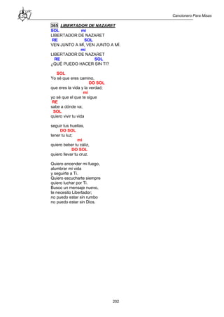 Cancionero Para Misas
202
365 LIBERTADOR DE NAZARET
SOL mi
LIBERTADOR DE NAZARET
RE SOL
VEN JUNTO A MÍ, VEN JUNTO A MÍ.
mi
LIBERTADOR DE NAZARET
RE SOL
¿QUÉ PUEDO HACER SIN TI?
SOL
Yo sé que eres camino,
DO SOL
que eres la vida y la verdad;
mi
yo sé que el que te sigue
RE
sabe a dónde va;
SOL
quiero vivir tu vida
seguir tus huellas,
DO SOL
tener tu luz;
mi
quiero beber tu cáliz,
DO SOL
quiero llevar tu cruz.
Quiero encender mi fuego,
alumbrar mi vida
y seguirte a Ti.
Quiero escucharte siempre
quiero luchar por Ti.
Busco un mensaje nuevo,
te necesito Libertador;
no puedo estar sin rumbo
no puedo estar sin Dios.
 