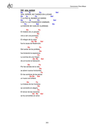 Cancionero Para Misas
203
366 VEN, SEÑOR
Do la Fa Sol
VEN, SEÑOR, NO TARDES EN LLEGAR
Do la Fa Sol
Y LA PAZ AL MUNDO LE DARÁS
Do la Fa Sol
CON TU LUZ PODREMOS CAMINAR,
Fa Sol Do
LA NOCHE SE VUELVE CLARIDAD.
Do Fa
El misterio de un pecado
Do
vino a ser una promesa.
Fa
El milagro de la culpa
Do Re Sol
fue la causa de Redención.
Do Fa
Del cantar de los profetas
Do
fue brotando la esperanza.
Fa
La sonrisa de una Virgen
Do Re Sol
dio al mundo la Salvación.
Do Fa
Por las sendas de la vida
Do
se abren nuevos horizontes.
Fa
En las sombras de las penas
Do Re Sol
un nuevo sol brillará.
Do Fa
La tristeza de los hombres
Do
se convierte en alegría.
Fa
El rencor de las naciones
Do Re Sol
se ha convertido en amor.
 