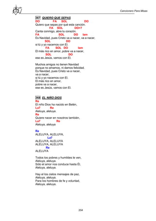 Cancionero Para Misas
204
367 QUIERO QUE SEPAS
DO FA SOL DO
Quiero que sepas por qué esta canción.
FA SOL DO+7
Canta conmigo, abre tu corazón.
FA SOL DO lam
Es Navidad, pues Cristo va a nacer, va a nacer,
SOL DO
si tú y yo nacemos con El.
FA SOL DO lam
El más rico en amor, pobre va a nacer,
SOL DO
ese es Jesús, vamos con El.
Muchos amigos no tienen Navidad
porque no amamos, ni damos felicidad.
Es Navidad, pues Cristo va a nacer,
va a nacer,
si tú y yo nacemos con El.
El más rico en amor,
pobre va a nacer,
ese es Jesús, vamos con El.
368 EL NIÑO DIOS
Re
El niño Dios ha nacido en Belén,
La7 Re
Aleluya, aleluya.
Re
Quiere nacer en nosotros también,
La7 Re
Aleluya, aleluya
Re
ALELUYA, ALELUYA,
La7
ALELUYA; ALELUYA
ALELUYA; ALELUYA
Re
ALELUYA
Todos los pobres y humildes le ven,
Aleluya, aleluya.
Sólo el amor nos conduce hasta Él,
Aleluya, aleluya.
Hay el los cielos mensajes de paz,
Aleluya, aleluya.
Para los hombres de fe y voluntad,
Aleluya, aleluya.
 