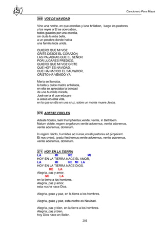 Cancionero Para Misas
205
369 VOZ DE NAVIDAD
Vino una noche, en que estrellas y luna brillaban, luego los pastores
y los reyes a El se acercaban,
todos guiados por una estrella,
sin duda la más bella,
a un pesebre donde había
una familia toda unida.
QUIERO QUE MI VOZ
GRITE DESDE EL CORAZÓN
LAS PALABRAS QUE EL SEÑOR
POR LUGARES PREDICÓ,
QUIERO QUE MI VOZ GRITE
QUE HOY ES NAVIDAD,
QUE HA NACIDO EL SALVADOR,
CRISTO HA VENIDO YA.
María se llamaba,
la bella y dulce madre anhelada,
en ella se apreciaba la bondad
de una humilde mirada,
José sería el que educara
a Jesús en esta vida,
en la que un día en una cruz, sobre un monte muere Jesús.
370 ADESTE FIDELES
Adeste fideles, laeti triumphantes,venite, venite, in Bethleem.
Natum videte, regem angelorum,venite adoremus, venite adoremus,
venite adoremus, dominum.
In regem relicto, humildes ad cunas,vocati pastores ad properant.
Et nos ovanti, gradu festinemus,venite adoremus, venite adoremus,
venite adoremus, dominum.
371 HOY EN LA TIERRA
LA MI RE MI
HOY EN LA TIERRA NACE EL AMOR,
LA MI RE MI LA
HOY EN LA TIERRA NACE DIOS.
RE LA
Alegría, paz y amor,
MI LA
en la tierra a los hombres.
Alegría, paz y amor,
esta noche nace Dios.
Alegría, gozo y paz, en la tierra a los hombres.
Alegría, gozo y paz, esta noche es Navidad.
Alegría, paz y bien, en la tierra a los hombres.
Alegría, paz y bien,
hoy Dios nace en Belén.
 