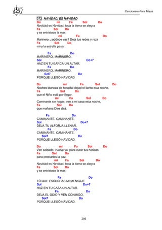 Cancionero Para Misas
206
372 NAVIDAD, ES NAVIDAD
Do mi Fa Sol Do
Navidad es Navidad, toda la tierra se alegra
Fa Sol Do
y se entristece la mar.
mi Fa Do
Marinero, ¿adónde vas? Deja tus redes y reza
Fa Sol Do
mira la estrella pasar.
Fa Do
MARINERO, MARINERO,
Sol Do+7
HAZ EN TU BARCA UN ALTAR.
Fa Do
MARINERO, MARINERO,
Sol7 Do
PORQUE LLEGÓ NAVIDAD
Do mi Fa Sol Do
Noches blancas de hospital dejad el llanto esta noche,
Fa Sol Do
que el Niño está por llegar.
mi Fa Sol Do
Caminante sin hogar, ven a mi casa esta noche,
Fa Sol Do
que mañana Dios dirá.
Fa Do
CAMINANTE, CAMINANTE,
Sol Do+7
DEJA TU ALFORJA LLENAR.
Fa Do
CAMINANTE, CAMINANTE,
Sol7 Do
PORQUE LLEGÓ NAVIDAD.
Do mi Fa Sol Do
Ven soldado, vuelve ya, para curar tus heridas,
Fa Sol Do
para prestarles la paz.
mi Fa Sol Do
Navidad es Navidad, toda la tierra se alegra
Fa Sol Do
y se entristece la mar.
Fa Do
TÚ QUE ESCUCHAS MI MENSAJE
Sol Do+7
HAZ EN TU CASA UN ALTAR.
Fa Do
DEJA EL ODIO Y VEN CONMIGO,
Sol7 Do
PORQUE LLEGÓ NAVIDAD.
 