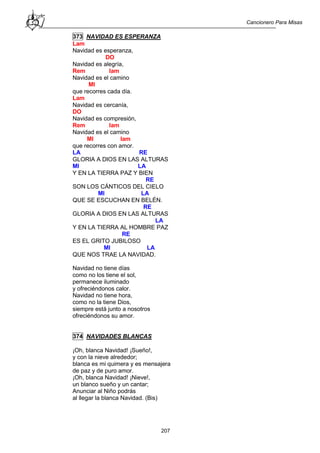 Cancionero Para Misas
207
373 NAVIDAD ES ESPERANZA
Lam
Navidad es esperanza,
DO
Navidad es alegría,
Rem lam
Navidad es el camino
MI
que recorres cada día.
Lam
Navidad es cercanía,
DO
Navidad es compresión,
Rem lam
Navidad es el camino
MI lam
que recorres con amor.
LA RE
GLORIA A DIOS EN LAS ALTURAS
MI LA
Y EN LA TIERRA PAZ Y BIEN
RE
SON LOS CÁNTICOS DEL CIELO
MI LA
QUE SE ESCUCHAN EN BELÉN.
RE
GLORIA A DIOS EN LAS ALTURAS
LA
Y EN LA TIERRA AL HOMBRE PAZ
RE
ES EL GRITO JUBILOSO
MI LA
QUE NOS TRAE LA NAVIDAD.
Navidad no tiene días
como no los tiene el sol,
permanece iluminado
y ofreciéndonos calor.
Navidad no tiene hora,
como no la tiene Dios,
siempre está junto a nosotros
ofreciéndonos su amor.
374 NAVIDADES BLANCAS
¡Oh, blanca Navidad! ¡Sueño!,
y con la nieve alrededor;
blanca es mi quimera y es mensajera
de paz y de puro amor.
¡Oh, blanca Navidad! ¡Nieve!,
un blanco sueño y un cantar;
Anunciar al Niño podrás
al llegar la blanca Navidad. (Bis)
 