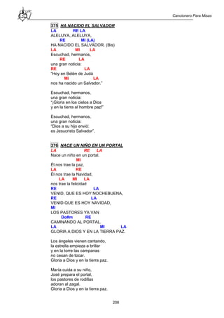 Cancionero Para Misas
208
375 HA NACIDO EL SALVADOR
LA RE LA
ALELUYA, ALELUYA,
RE MI (LA)
HA NACIDO EL SALVADOR. (Bis)
LA MI LA
Escuchad, hermanos,
RE LA
una gran noticia:
RE LA
“Hoy en Belén de Judá
MI LA
nos ha nacido un Salvador.”
Escuchad, hermanos,
una gran noticia:
“¡Gloria en los cielos a Dios
y en la tierra al hombre paz!”
Escuchad, hermanos,
una gran noticia:
“Dios a su hijo envió:
es Jesucristo Salvador”.
376 NACE UN NIÑO EN UN PORTAL
LA RE LA
Nace un niño en un portal.
MI
Él nos trae la paz,
LA RE
Él nos trae la Navidad,
LA MI LA
nos trae la felicidad
RE LA
VENID, QUE ES HOY NOCHEBUENA,
RE LA
VENID QUE ES HOY NAVIDAD,
MI
LOS PASTORES YA VAN
Do#m RE
CAMINANDO AL PORTAL.
LA MI LA
GLORIA A DIOS Y EN LA TIERRA PAZ.
Los ángeles vienen cantando,
la estrella empieza a brillar
y en la torre las campanas
no cesan de tocar.
Gloria a Dios y en la tierra paz.
María cuida a su niño,
José prepara el portal,
los pastores de rodillas
adoran al zagal.
Gloria a Dios y en la tierra paz.
 