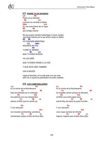 Cancionero Para Misas
209
377 PADRE YA ES NAVIDAD
LA RE
Padre ya es Navidad
MI LA
y pronto nos vendrás a hablar,
fa#m sim
de una nueva tierra de un lugar
RE MI
que contigo nacerá.
Sé que puedo cambiar hasta llegar a hacer verdad,
esa larga historia por la que ahora naces en Belén.
RE MI
YO CANTARE MIENTRAS
LA fa#m
AGUANTE MI VOZ
RE
Y DIRÉ AL MUNDO
MI LA
QUE TU ERES MI DIOS,
YO LES DIRÉ
QUE TÚ ERES PADRE A LA VEZ
Y QUE ESTE AÑO TAMBIÉN
VAS A NACER.
Llega la Navidad y el mundo grita una vez más,
sólo con tu ayuda se podráhacer el sueño realidad.
378 LOS CAMPANILLEROS
La Do
En la noche de la Nochebuena
Fa Mi
bajo las estrellas por la madrugá,
Do Sol
los pastores con sus campanillas
Fa Mi la
adoran al Niño que ha nacido ya.
Do
Y con devoción
Sol
van tocando zambombas, panderos,
Fa Mi la
Cantándole coplas al Niño de Dios (Bis)
La Do
En la noche de la Nochebuena
Fa Mi
los ángeles cantan porque es Navidad,
Do Sol
al Niñito que entre pajas nace,
Fa MI la
siendo Rey de todos se quiso humillar.
Do
Y con devoción
Sol
unos reyes venidos de Oriente
Fa MI la
trajeron regalos para el Niño Dios (Bis)
 