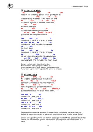 Cancionero Para Misas
21
26 ALABO TU BONDAD
DO SOL FA DO
Todo mi ser canta hoy, por las cosas que hay en mí.
SOL FA DO
Gracias te doy mi Señor, Tú me haces tan feliz.
FA SOL la mi FA
Tú me has regalado tu amistad, confío en ti,
DO SOL
me llenas de tu paz.
FA SOL la
Tú me haces sentir tu gran bondad,
mi FA DO re SOL DO-SOL
yo cantaré por siempre tu fidelidad.
DO SOL re la
GLORIA A TI, SEÑOR POR TU BONDAD.
FA SOL la mi FA DO
GLORIA, GLORIA, SIEMPRE CANTARÉ
re SOL
TU FIDELIDAD.
DO SOL re la
GLORIA A TI, SEÑOR POR TU BONDAD.
FA SOL la
TÚ ME HACES SENTIR TU GRAN BONDAD,
mi FA DO SOL7 DO
YO CANTARÉ POR SIEMPRE TU FIDELIDAD.
Siempre a tu lado estaré alabando tu bondad.
A mis hermanos diré el gran gozo que hallo en ti.
En ti podrán siempre encontrar fidelidad, confianza y amistad.
Nunca fallará tu gran amor ni tu perdón. Me quieres tal como soy.
27 GLORIA A DIOS
DO SOL la mi
No sé cómo alabarte ni qué decir, Señor,
FA DO re SOL7
confío en tu mirada que me abre el corazón.
DO SOL la mi
Toma mi pobre vida que sencilla ante Ti,
FA DO re SOL DO-SOL7
quiere ser alabanza por lo que haces en mí.
DO SOL la mi
GLORIA, GLORIA A DIOS.
FA DO re SOL7
GLORIA, GLORIA A DIOS.
DO SOL la mi
GLORIA, GLORIA A DIOS.
FA DO re SOL7 DO
GLORIA, GLORIA A DIOS.
Siento en mí tu presencia, soy como tú me ves, bajas a mi miseria, me llenas de tu paz.
Indigno de tus dones, mas, por tu gran amor, tu espíritu me llena, ¡gracias te doy, Señor!
Gracias por tu palabra, gracias por el amor, gracias por nuestra Madre, gracias te doy, Señor.
Gracias por mis hermanos, gracias por el perdón, gracias porque nos quieres juntos en tí,
Señor.
 