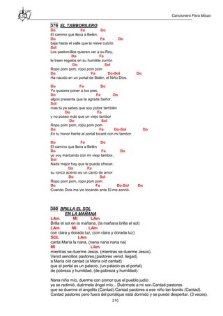 Cancionero Para Misas
210
379 EL TAMBORILERO
Do Fa Do
El camino que lleva a Belén,
Do Fa Do
baja hasta el valle que la nieve cubrió.
Sol
Los pastorcillos quieren ver a su Rey,
Do Fa
le traen regalos en su humilde zurrón
Do Sol
Ropo pom pom, ropo pom pom
Do Fa Do-Sol Do
Ha nacido en un portal de Belén, el Niño Dios.
Do Fa Do
Yo quisiera poner a tus pies,
Do Fa Do
algún presente que te agrade Señor,
Sol
mas tú ya sabes que soy pobre también
Do Fa
y no poseo más que un viejo tambor
Do Sol
Ropo pom pom, ropo pom pom
Do Fa Do-Sol Do
En tu honor frente al portal tocaré con mi tambor.
Do Fa Do
El camino que lleva a Belén
Do Fa Do
yo voy marcando con mi viejo tambor,
Sol
Nada mejor hay que te pueda ofrecer,
Do Fa
su ronco acento es un canto de amor
Do Sol
Ropo pom pom, ropo pom pom
Do Fa Do-Sol Do
Cuando Dios me vio tocando ante El me sonrió.
380 BRILLA EL SOL
EN LA MAÑANA
LAm MI LAm
Brilla el sol en la mañana, (la mañana brilla el sol)
LAm MI LAm
con clara y dorada luz, (con clara y dorada luz)
SOL LAm
canta María la nana, (nana nana nana na)
MI LAm
mientras se duerme Jesús, (mientras se duerme Jesús).
Venid sencillos pastores,(pastores venid, llegad)
a María oíd cantad (a María oíd cantad)
que el portal es un palacio, (un palacio es el portal)
de pobreza y humildad, (de pobreza y humildad).
Nana niño mío, duerme con primor que el pueblo judío
ya se redimió, duérmete ángel mío... Duérmete a mi son.Cantad pastores
que se duerme el angelito (Cantad).Cantad pastores a ese niño tan bonito (Cantad).
Cantad pastores pero fuera del portalque está dormido y se puede despertar. (3 veces).
 