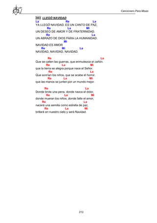 Cancionero Para Misas
212
383 LLEGÓ NAVIDAD
La Re La
YA LLEGÓ NAVIDAD, ES UN CANTO DE PAZ,
Re La MI
UN DESEO DE AMOR Y DE FRATERNIDAD.
Re La
UN ABRAZO DE DIOS PARA LA HUMANIDAD.
Mi
NAVIDAD ES AMOR
Re Mi La
NAVIDAD, NAVIDAD, NAVIDAD.
Re La
Que se callen las guerras, que enmudezca el cañón.
Re La Mi
que la tierra se alegra porque nace el Señor.
Re La
Que sonrían los niños, que se acabe el horror,
Re La Mi
que las manos se junten por un mundo mejor.
Re La
Donde brote una pena, donde nazca el dolor,
Re La Mi
donde mueran los niños, donde falte el amor,
Re La
nacerá una semilla como estrella de paz,
Re La Mi
brillará en nuestro cielo y será Navidad.
 