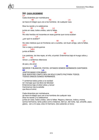 Cancionero Para Misas
213
384 CADA DICIEMBRE
LA
Cada diciembre por nochebuena
MI RE LA
se hace el milagro que une a los hombres de cualquier raza.
Dios ha nacido y lo celebramos
MI RE LA
juntos en casa, todos unidos, solo tú faltas.
LA MI RE
He visto heridos mil inocentes en esas guerras que nunca acaban
LA
¿por qué no acaban?
MI RE LA
He visto médicos que sin fronteras van a curarles, ven buen amigo, solo tú faltas.
do#m
Ven a casa y construyamos
fa#m
juntos el Belén.
RE
Los pastores, los tres reyes, el niño, el portal. Enterremos bajo el musgo odios y
MI RE
rencor, y cantemos villancicos
MI
de paz y de amor.
LA MI
NEGROS Y BLANCOS, PAYOS, GITANOS SOMOS HERMANOS CANTEMOS
RE LA
JUNTOS MANO CON MANO.
QUE NUESTRO CANTO SEA UN SOLO CANTO PAZ PARA TODOS.
TODOS UNIDOS SOMOS HERMANOS.
Y cantemos todos juntos a la navidad
Un mensaje que nos llene de felicidad
Enterremos bajo el árbol odios y rencor
Caminemos tras la estrella
que lleva el amor.
Cada diciembre por nochebuena
se hace el milagro que une a los hombres de cualquier raza
Dios ha nacido y lo celebramos
juntos en casa, todos unidos, solo tú faltas. Negros y blancos, indios y moros,
somos hermanos, tanto judios como cristianos. Del sur, del norte, rojo, amarillo, payo,
gitano, ven a mi casa, eres mi hermano. (bis subiendo un tono)
 