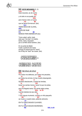 Cancionero Para Misas
214
385 ESTÁ NEVANDO (C. 2)
Lam MI
Está nevando, es de noche
lam
y el cielo no se puede ver;
SOL
pero hemos visto un lucero
FA MI
que se llama Emmanuel. (bis)
lam
TIENE BOCA DE CLAVEL,
SOL
OJOS DE RUBÍ
FA MI
MANOS PARA BENDECIR (bis)
Tome usted, señor José,
esto que “ma´dao” mi madre;
leche, miel y requesón
por si el Niño tiene hambre. (bis)
En el portal de Belén
huele a perfume de rosas
porque el chaval que ha “nacío”
es el Rey de “toas” las cosas. (bis)
386 TU CRUZ, MI CRUZ
SOL si
Por todos mis defectos, por todos mis pecados,
la DO
por todos los errores, tú has muerto desangrado.
SOL si
Quisiera desclavarte, curarte las heridas,
la DO
besar tus santas manos, hacer lo que me pidas,
mi la
pero he llegado tarde, fue veinte siglos antes,
RE SOL la- SI
cuando bebiste de ese cáliz.
mi la
Y aún sigues muriendo, cuando un niño pequeño
RE SI7
se muere a nuestro lado, pidiendo alimento.
mi
EN TU CRUZ SIGUES CLAVADO,
la
EN TU CRUZ SIGUES MURIENDO,
RE SOL la-SI
 
