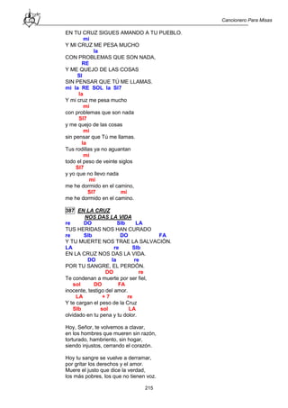 Cancionero Para Misas
215
EN TU CRUZ SIGUES AMANDO A TU PUEBLO.
mi
Y MI CRUZ ME PESA MUCHO
la
CON PROBLEMAS QUE SON NADA,
RE
Y ME QUEJO DE LAS COSAS
SI
SIN PENSAR QUE TÚ ME LLAMAS.
mi la RE SOL la SI7
la
Y mi cruz me pesa mucho
mi
con problemas que son nada
SI7
y me quejo de las cosas
mi
sin pensar que Tú me llamas.
la
Tus rodillas ya no aguantan
mi
todo el peso de veinte siglos
SI7
y yo que no llevo nada
mi
me he dormido en el camino,
SI7 mi
me he dormido en el camino.
387 EN LA CRUZ
NOS DAS LA VIDA
re DO SIb LA
TUS HERIDAS NOS HAN CURADO
re SIb DO FA
Y TU MUERTE NOS TRAE LA SALVACIÓN.
LA re SIb
EN LA CRUZ NOS DAS LA VIDA.
DO la re
POR TU SANGRE, EL PERDÓN.
DO re
Te condenan a muerte por ser fiel,
sol DO FA
inocente, testigo del amor.
LA + 7 re
Y te cargan el peso de la Cruz
SIb sol LA
olvidado en tu pena y tu dolor.
Hoy, Señor, te volvemos a clavar,
en los hombres que mueren sin razón,
torturado, hambriento, sin hogar,
siendo injustos, cerrando el corazón.
Hoy tu sangre se vuelve a derramar,
por gritar los derechos y el amor.
Muere el justo que dice la verdad,
los más pobres, los que no tienen voz.
 