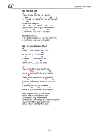 Cancionero Para Misas
216
388 PUEBLO MÍO
la re
PUEBLO MÍO, QUÉ TE HE HECHO,
FA la MI la
EN QUÉ TE HE OFENDIDO, RESPÓNDEME
DO
Yo te saqué de Egipto
la MI la MI la MI la
y por cuarenta años te guié en el desierto,
DO re MI
tú hiciste una cruz para tu Salvador.
Yo te libré del mar,
te di a beber el agua que manaba de la roca,
tú hiciste una cruz para tu Salvador.
389 HOY QUISIERA LLORAR
mi
PEDRO TE NEGÓ TRES VECES,
SI7
MIL VECES YO TE NEGUÉ.
la mi
SI PEDRO LLORÓ SU CULPA,
SI7 mi
MI CULPA YO LLORARÉ (Bis)
mi
Hoy quisiera llorar igual que Pedro,
SOL RE
porque al igual que Pedro te he negado.
SI7
Hoy te vengo a decir que me arrepiento,
la SI7 mi
y que soy de los tuyos y que sigo a tu lado.
SI7 mi
Hoy quisiera llorar igual que Pedro,
SOL SI7 mi
porque al igual que Pedro te he negado.
Te he negado, Señor, y fui cobarde
porque no quise dar por Ti la cara.
Tuve miedo y fingí no conocerte
y al pasar Tú a mi lado yo te he dado la espalda.
Hoy quisiera llorar igual que Pedro,
porque no quise dar por Ti la cara.
 