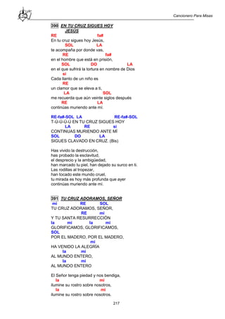 Cancionero Para Misas
217
390 EN TU CRUZ SIGUES HOY
JESÚS
RE fa#
En tu cruz sigues hoy Jesús,
SOL LA
te acompaña por donde vas,
RE fa#
en el hombre que está en prisión,
SOL DO LA
en el que sufrirá la tortura en nombre de Dios
si
Cada llanto de un niño es
RE
un clamor que se eleva a ti,
LA SOL
me recuerda que aún veinte siglos después
RE LA
continúas muriendo ante mí.
RE-fa#-SOL LA RE-fa#-SOL
T-Ú-Ú-Ú-Ú EN TU CRUZ SIGUES HOY
LA RE si
CONTINUAS MURIENDO ANTE MÍ
SOL DO LA
SIGUES CLAVADO EN CRUZ. (Bis)
Has vivido la destrucción,
has probado la esclavitud,
el desprecio y la ambigüedad,
han marcado tu piel, han dejado su surco en ti.
Las rodillas al tropezar,
han tocado este mundo cruel,
tu mirada es hoy más profunda que ayer
continúas muriendo ante mí.
391 TU CRUZ ADORAMOS, SEÑOR
mi RE SOL
TU CRUZ ADORAMOS, SEÑOR,
RE mi
Y TU SANTA RESURRECCIÓN
la mi la mi
GLORIFICAMOS, GLORIFICAMOS,
SOL
POR EL MADERO, POR EL MADERO,
mi
HA VENIDO LA ALEGRÍA
la mi
AL MUNDO ENTERO,
la mi
AL MUNDO ENTERO
El Señor tenga piedad y nos bendiga,
la mi
ilumine su rostro sobre nosotros,
la mi
ilumine su rostro sobre nosotros.
 
