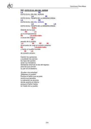 Cancionero Para Misas
218
392 ESTE ES EL DÍA DEL SEÑOR
LA RE
ESTE ES EL DÍA DEL SEÑOR,
LA MI
ESTE ES EL TIEMPO DE LA MISERICORDIA
LA RE
ESTE ES EL DÍA DEL SEÑOR,
LA MI LA
ESTE ES EL TIEMPO DE LA MISERICORDIA
Do#m
Delante de tus ojos
RE LA
ya no enrojeceremos
RE LA-do#m-fa#m
a causa del antiguo
MI
pecado de tu pueblo.
LA MI RE MI
Arrancarás de cuajo el corazón soberbio
RE LA-do#m-fa#m
y harás un pueblo humilde
MI LA
de corazón sincero.
Caerán los opresores
y exultarán los siervos;
los hijos del oprobio
serán tus herederos.
Señalarás entonces el día del regreso
para los que comían
su pan en el destierro.
¡Exulten mis entrañas!
¡Alégrese mi pueblo!
Porque el Señor que es justo
revoca sus decretos.
La salvación se anuncia
donde acechó el infierno
porque el Señor habita
en medio de su pueblo.
 