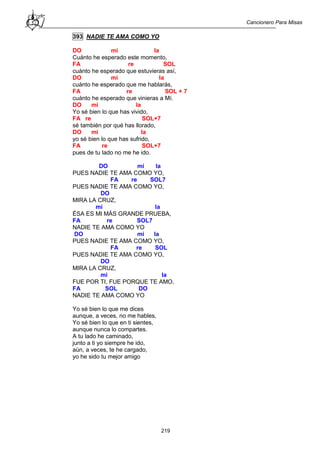 Cancionero Para Misas
219
393 NADIE TE AMA COMO YO
DO mi la
Cuánto he esperado este momento,
FA re SOL
cuánto he esperado que estuvieras así,
DO mi la
cuánto he esperado que me hablarás,
FA re SOL + 7
cuánto he esperado que vinieras a Mí.
DO mi la
Yo sé bien lo que has vivido,
FA re SOL+7
sé también por qué has llorado,
DO mi la
yo sé bien lo que has sufrido,
FA re SOL+7
pues de tu lado no me he ido.
DO mi la
PUES NADIE TE AMA COMO YO,
FA re SOL7
PUES NADIE TE AMA COMO YO,
DO
MIRA LA CRUZ,
mi la
ÉSA ES MI MÁS GRANDE PRUEBA,
FA re SOL7
NADIE TE AMA COMO YO
DO mi la
PUES NADIE TE AMA COMO YO,
FA re SOL
PUES NADIE TE AMA COMO YO,
DO
MIRA LA CRUZ,
mi la
FUE POR TI, FUE PORQUE TE AMO,
FA SOL DO
NADIE TE AMA COMO YO
Yo sé bien lo que me dices
aunque, a veces, no me hables,
Yo sé bien lo que en ti sientes,
aunque nunca lo compartes.
A tu lado he caminado,
junto a ti yo siempre he ido,
aún, a veces, te he cargado,
yo he sido tu mejor amigo
 
