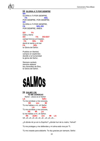 Cancionero Para Misas
22
28 GLORIA A TI POR SIEMPRE
DO
GLORIA A TI POR SIEMPRE,
FA SOL
POR SIEMPRE, POR SIEMPRE.
DO
GLORIA A TI POR SIEMPRE,
FA SOL-DO
POR SIEMPRE, AMEN.
DO FA
Cielo y tierra
DO FA DO-DO7
cantad himnos al Creador,
FA SOL DO
decid al viento y al mar
FA SOL
la Gloria del Señor.
Pueblos en libertad,
campos en esplendor,
decidle a la humanidad
la gloria del Señor.
Siempre cantaré,
siempre alabaré
las maravillas de Dios,
la Gloria del Señor.
29 SALMO 138:
TÚ ME SONDEAS
Kairoi - Jesús es el Señor
LA fa#m
Tú me sondeas y me conoces,
RE sim MI
Tú me hablas a mí, oh Señor.
LA fa#m
Tú me sondeas y me conoces,
RE MI LA
tú me hablas a mí, oh Señor.
RE do#m sim MI LA
Uh, uh, uh, uh, uh, uh, uh , uh, uh, uh,...
¿A dónde iré yo sin tu Espíritu? ¿dónde huir de tu rostro, Yahvé?
Tú me proteges y me defiendes y mi alma está viva por Ti.
Tú me creaste para alabarte. Te doy gracias por siempre, Señor.
 