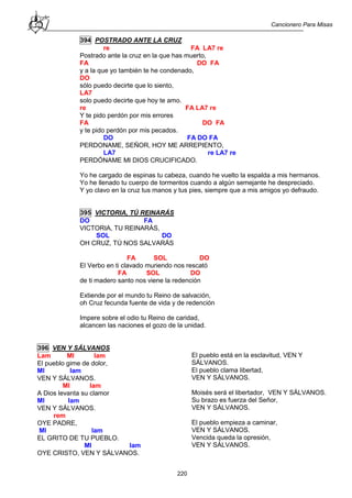 Cancionero Para Misas
220
394 POSTRADO ANTE LA CRUZ
re FA LA7 re
Postrado ante la cruz en la que has muerto,
FA DO FA
y a la que yo también te he condenado,
DO
sólo puedo decirte que lo siento,
LA7
solo puedo decirte que hoy te amo.
re FA LA7 re
Y te pido perdón por mis errores
FA DO FA
y te pido perdón por mis pecados.
DO FA DO FA
PERDONAME, SEÑOR, HOY ME ARREPIENTO,
LA7 re LA7 re
PERDÓNAME MI DIOS CRUCIFICADO.
Yo he cargado de espinas tu cabeza, cuando he vuelto la espalda a mis hermanos.
Yo he llenado tu cuerpo de tormentos cuando a algún semejante he despreciado.
Y yo clavo en la cruz tus manos y tus pies, siempre que a mis amigos yo defraudo.
395 VICTORIA, TÚ REINARÁS
DO FA
VICTORIA, TU REINARÁS,
SOL DO
OH CRUZ, TÚ NOS SALVARÁS
FA SOL DO
El Verbo en ti clavado muriendo nos rescató
FA SOL DO
de ti madero santo nos viene la redención
Extiende por el mundo tu Reino de salvación,
oh Cruz fecunda fuente de vida y de redención
Impere sobre el odio tu Reino de caridad,
alcancen las naciones el gozo de la unidad.
396 VEN Y SÁLVANOS
Lam MI lam
El pueblo gime de dolor,
MI lam
VEN Y SÁLVANOS.
MI lam
A Dios levanta su clamor
MI lam
VEN Y SÁLVANOS.
rem
OYE PADRE,
MI lam
EL GRITO DE TU PUEBLO.
MI lam
OYE CRISTO, VEN Y SÁLVANOS.
El pueblo está en la esclavitud, VEN Y
SÁLVANOS.
El pueblo clama libertad,
VEN Y SÁLVANOS.
Moisés será el libertador, VEN Y SÁLVANOS.
Su brazo es fuerza del Señor,
VEN Y SÁLVANOS.
El pueblo empieza a caminar,
VEN Y SÁLVANOS.
Vencida queda la opresión,
VEN Y SÁLVANOS.
 