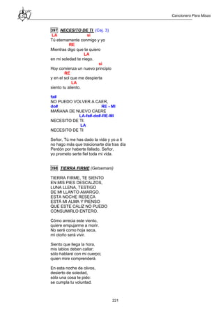 Cancionero Para Misas
221
397 NECESITO DE TI (Cej. 3)
LA si
Tú eternamente conmigo y yo
RE
Mientras digo que te quiero
LA
en mi soledad te niego.
si
Hoy comienza un nuevo principio
RE
y en el sol que me despierta
LA
siento tu aliento.
fa#
NO PUEDO VOLVER A CAER,
do# RE - MI
MAÑANA DE NUEVO CAERÉ
LA-fa#-do#-RE-MI
NECESITO DE TI.
LA
NECESITO DE TI
Señor, Tú me has dado la vida y yo a ti
no hago más que traicionarte día tras día
Perdón por haberte fallado, Señor,
yo prometo serte fiel toda mi vida.
398 TIERRA FIRME (Getsemani)
TIERRA FIRME, TE SIENTO
EN MIS PIES DESCALZOS,
LUNA LLENA, TESTIGO
DE MI LLANTO AMARGO.
ESTA NOCHE RESECA
ESTÁ MI ALMA Y PIENSO
QUE ESTE CÁLIZ NO PUEDO
CONSUMIRLO ENTERO.
Cómo arrecia este viento,
quiere empujarme a morir.
No seré como hoja seca,
mi otoño será vivir.
Siento que llega la hora,
mis labios deben callar;
sólo hablaré con mi cuerpo;
quien mire comprenderá.
En esta noche de olivos,
desierto de soledad,
sólo una cosa te pido:
se cumpla tu voluntad.
 