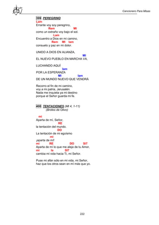 Cancionero Para Misas
222
399 PEREGRINO
Lam
Errante voy soy peregrino,
Rem MI
como un extraño voy bajo el sol.
Lam
Encuentro a Dios en mi camino,
Rem MI lam
consuelo y paz en mi dolor.
UNIDO A DIOS EN ALIANZA,
MI
EL NUEVO PUEBLO EN MARCHA VA,
LUCHANDO AQUÍ
lam
POR LA ESPERANZA
MI lam
DE UN MUNDO NUEVO QUE VENDRÁ
Recorro el fin de mi camino,
voy a mi patria, Jerusalén.
Nada me inquieta ya mi destino
porque el Señor guarda mi fe.
400 TENTACIONES (Mt 4, 1-11)
(Brotes de Olivo)
mi
Aparta de mí, Señor,
RE
la tentación del mundo.
DO
La tentación de mi egoísmo
mi
¡aparta de mí!
mi RE DO SI7
Aparta de mí lo que me aleja de tu Amor,
mi la SI7
cambia mi vida hacia Ti, mi Señor.
Puse mi afán sólo en mi vida, mi Señor,
haz que los otros sean en mí más que yo.
 