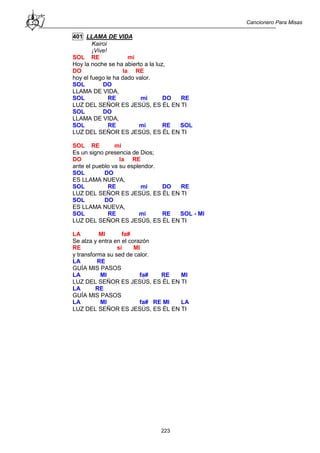 Cancionero Para Misas
223
401 LLAMA DE VIDA
Kairoi
¡Vive!
SOL RE mi
Hoy la noche se ha abierto a la luz,
DO la RE
hoy el fuego le ha dado valor.
SOL DO
LLAMA DE VIDA,
SOL RE mi DO RE
LUZ DEL SEÑOR ES JESÚS, ES ÉL EN TI
SOL DO
LLAMA DE VIDA,
SOL RE mi RE SOL
LUZ DEL SEÑOR ES JESÚS, ES ÉL EN TI
SOL RE mi
Es un signo presencia de Dios;
DO la RE
ante el pueblo va su esplendor.
SOL DO
ES LLAMA NUEVA,
SOL RE mi DO RE
LUZ DEL SEÑOR ES JESÚS, ES ÉL EN TI
SOL DO
ES LLAMA NUEVA,
SOL RE mi RE SOL - MI
LUZ DEL SEÑOR ES JESÚS, ES ÉL EN TI
LA MI fa#
Se alza y entra en el corazón
RE si MI
y transforma su sed de calor.
LA RE
GUÍA MIS PASOS
LA MI fa# RE MI
LUZ DEL SEÑOR ES JESÚS, ES ÉL EN TI
LA RE
GUÍA MIS PASOS
LA MI fa# RE MI LA
LUZ DEL SEÑOR ES JESÚS, ES ÉL EN TI
 