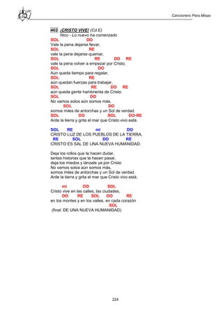 Cancionero Para Misas
224
402 ¡CRISTO VIVE! (Cd E)
Nico - Lo nuevo ha comenzado
SOL DO
Vale la pena dejarse llevar,
SOL RE
vale la pena dejarse quemar,
SOL RE DO RE
vale la pena volver a empezar por Cristo.
SOL DO
Aún queda tiempo para regalar,
SOL RE
aún quedan fuerzas para trabajar,
SOL RE DO RE
aún queda gente hambrienta de Cristo.
SOL DO
No vamos solos aún somos más,
SOL DO
somos miles de antorchas y un Sol de verdad.
SOL DO SOL DO-RE
Arde la tierra y grita el mar que Cristo vivo está.
SOL RE mi DO
CRISTO LUZ DE LOS PUEBLOS DE LA TIERRA,
RE SOL DO RE
CRISTO ES SAL DE UNA NUEVA HUMANIDAD.
Deja los rollos que te hacen dudar,
tantas historias que te hacen pasar,
deja los miedos y lánzate ya por Cristo
No vamos solos aún somos más,
somos miles de antorchas y un Sol de verdad.
Arde la tierra y grita el mar que Cristo vivo está.
mi DO SOL
Cristo vive en las calles, las ciudades,
DO RE SOL DO RE
en los montes y en los valles, en cada corazón
SOL
(final: DE UNA NUEVA HUMANIDAD)
 