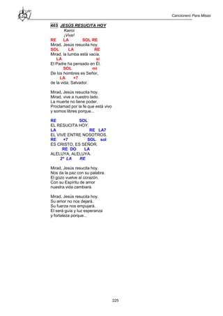 Cancionero Para Misas
225
403 JESÚS RESUCITA HOY
Kairoi
¡Vive!
RE LA SOL RE
Mirad, Jesús resucita hoy.
SOL LA RE
Mirad, la tumba está vacía.
LA si
El Padre ha pensado en Él.
SOL mi
De los hombres es Señor,
LA +7
de la vida, Salvador.
Mirad, Jesús resucita hoy.
Mirad, vive a nuestro lado.
La muerte no tiene poder.
Proclamad por la fe que está vivo
y somos libres porque...
RE SOL
EL RESUCITA HOY.
LA RE LA7
EL VIVE ENTRE NOSOTROS.
RE +7 SOL sol
ES CRISTO, ES SEÑOR.
RE DO LA
ALELUYA, ALELUYA.
2ª LA RE
Mirad, Jesús resucita hoy.
Nos da la paz con su palabra.
El gozo vuelve al corazón.
Con su Espíritu de amor
nuestra vida cambiará.
Mirad, Jesús resucita hoy.
Su amor no nos dejará.
Su fuerza nos empujará.
El será guía y luz esperanza
y fortaleza porque...
 