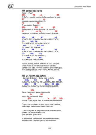 Cancionero Para Misas
226
404 SOMOS TESTIGOS
Kairoi - ¡Vive!
SOL RE mi DO
El Señor resucitó venciendo la muerte en la cruz.
SI7 mi
Nuestra esperanza está en Él,
FA RE
Él es nuestro Salvador.
SOL RE mi DO
Atrás quedó el temor, la duda y la poca fe;
SI7 mi FA RE
hagamos ya realidad un Reino nuevo de amor.
SOL RE SI7 mi
SOMOS TESTIGOS DE LA RESURRECCIÓN,
DO SOL FA
ÉL ESTÁ AQUÍ, ESTÁ PRESENTE,
DO RE SI7
ES VIDA Y ES VERDAD.
SOL RE SI7 mi
SOMOS TESTIGOS DE LA RESURRECCIÓN,
DO SOL FA
ÉL ESTÁ AQUÍ, SU ESPÍRITU
DO RE
NOS MUEVE PARA AMAR.
Tú nos reúnes, Señor, en torno al cáliz y al paz,
y nos invitas a ser la luz del mundo y la sal.
Donde haya odio y rencor haremos presente tu paz.
Y en cada gesto de amor, María, Madre, estará.
405 LA FIESTA DEL SEÑOR
Carmelo Erdozain - Cerca está el Señor
SOL RE DO RE
ALELUYA, ALELUYA, ES LA FIESTA DEL SEÑOR,
SOL RE SOL RE SOL
ALELUYA, ALELUYA, EL SEÑOR RESUCITÓ
SOL
Ya no hay miedo, ya no hay muerte;
la RE
ya no hay penas que llorar;
SOL la RE SOL
porque Cristo sigue vivo, la esperanza abierta está.
Cuando un hombre a tu lado ya no sabe caminar,
no le dejes de la mano, dale tu felicidad.
Cuando alguien te pregunte dónde está la libertad
que en tus obras el descubra
que Jesús es quien la da.
Si delante de los hombres encendemos nuestra,
abriremos mil caminos para la resurrección.
 