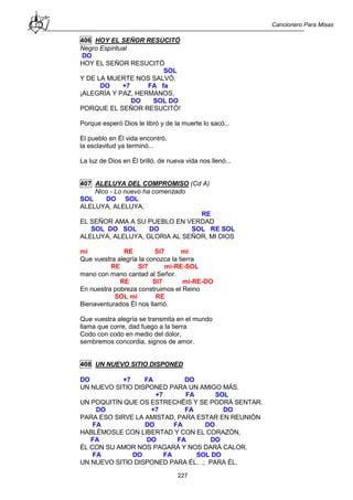 Cancionero Para Misas
227
406 HOY EL SEÑOR RESUCITÓ
Negro Espiritual
DO
HOY EL SEÑOR RESUCITÓ
SOL
Y DE LA MUERTE NOS SALVÓ.
DO +7 FA fa
¡ALEGRÍA Y PAZ, HERMANOS,
DO SOL DO
PORQUE EL SEÑOR RESUCITÓ!
Porque esperó Dios le libró y de la muerte lo sacó...
El pueblo en Él vida encontró,
la esclavitud ya terminó...
La luz de Dios en Él brilló, de nueva vida nos llenó...
407 ALELUYA DEL COMPROMISO (Cd A)
Nico - Lo nuevo ha comenzado
SOL DO SOL
ALELUYA, ALELUYA,
RE
EL SEÑOR AMA A SU PUEBLO EN VERDAD
SOL DO SOL DO SOL RE SOL
ALELUYA, ALELUYA, GLORIA AL SEÑOR, MI DIOS
mi RE SI7 mi
Que vuestra alegría la conozca la tierra
RE SI7 mi-RE-SOL
mano con mano cantad al Señor.
RE SI7 mi-RE-DO
En nuestra pobreza construimos el Reino
SOL mi RE
Bienaventurados Él nos llamó.
Que vuestra alegría se transmita en el mundo
llama que corre, dad fuego a la tierra
Codo con codo en medio del dolor,
sembremos concordia, signos de amor.
408 UN NUEVO SITIO DISPONED
DO +7 FA DO
UN NUEVO SITIO DISPONED PARA UN AMIGO MÁS.
+7 FA SOL
UN POQUITÍN QUE OS ESTRECHÉIS Y SE PODRÁ SENTAR.
DO +7 FA DO
PARA ESO SIRVE LA AMISTAD, PARA ESTAR EN REUNIÓN
FA DO FA DO
HABLÉMOSLE CON LIBERTAD Y CON EL CORAZÓN,
FA DO FA DO
ÉL CON SU AMOR NOS PAGARÁ Y NOS DARÁ CALOR.
FA DO FA SOL DO
UN NUEVO SITIO DISPONED PARA ÉL…; PARA ÉL.
 