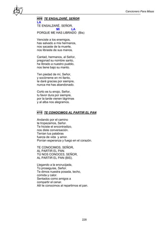 Cancionero Para Misas
228
409 TE ENSALZARÉ, SEÑOR
LA
TE ENSALZARÉ, SEÑOR,
MI LA
PORQUE ME HAS LIBRADO (Bis)
Venciste a los enemigos,
has salvado a mis hermanos,
nos sacaste de la muerte,
nos libraste de sus manos.
Cantad, hermanos, al Señor,
pregonad su nombre santo,
ha librado a nuestro pueblo,
nos tiene bajo su manto.
Ten piedad de mí, Señor,
y socórreme en mi llanto,
te daré gracias por siempre,
nunca me has abandonado.
Corto es tu enojo, Señor,
tu favor dura por siempre,
por la tarde vienen lágrimas
y al alba nos alegramos.
410 TE CONOCIMOS AL PARTIR EL PAN
Andando por el camino
te tropezamos, Señor.
Te hiciste el encontradizo,
nos diste conversación.
Tenían tus palabras
fuerza de vida y amor.
Ponían esperanza y fuego en el corazón.
TE CONOCIMOS, SEÑOR,
AL PARTIR EL PAN.
TÚ NOS CONOCES, SEÑOR,
AL PARTIR EL PAN (BIS).
Llegando a la encrucijada,
Tú proseguías, Señor.
Te dimos nuestra posada, techo,
comida y calor.
Sentados como amigos a
compartir el cenar.
Allí te conocimos al repartirnos el pan.
 