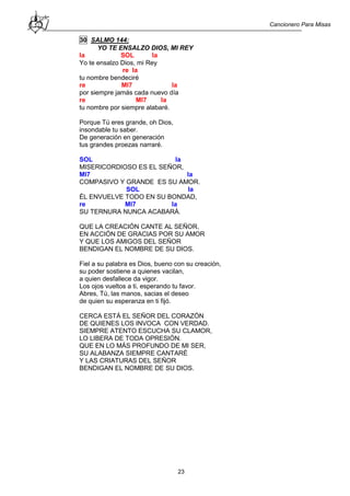 Cancionero Para Misas
23
30 SALMO 144:
YO TE ENSALZO DIOS, MI REY
la SOL la
Yo te ensalzo Dios, mi Rey
re la
tu nombre bendeciré
re MI7 la
por siempre jamás cada nuevo día
re MI7 la
tu nombre por siempre alabaré.
Porque Tú eres grande, oh Dios,
insondable tu saber.
De generación en generación
tus grandes proezas narraré.
SOL la
MISERICORDIOSO ES EL SEÑOR,
MI7 la
COMPASIVO Y GRANDE ES SU AMOR.
SOL la
ÉL ENVUELVE TODO EN SU BONDAD,
re MI7 la
SU TERNURA NUNCA ACABARÁ.
QUE LA CREACIÓN CANTE AL SEÑOR,
EN ACCIÓN DE GRACIAS POR SU AMOR
Y QUE LOS AMIGOS DEL SEÑOR
BENDIGAN EL NOMBRE DE SU DIOS.
Fiel a su palabra es Dios, bueno con su creación,
su poder sostiene a quienes vacilan,
a quien desfallece da vigor.
Los ojos vueltos a ti, esperando tu favor.
Abres, Tú, las manos, sacias el deseo
de quien su esperanza en ti fijó.
CERCA ESTÁ EL SEÑOR DEL CORAZÓN
DE QUIENES LOS INVOCA CON VERDAD.
SIEMPRE ATENTO ESCUCHA SU CLAMOR,
LO LIBERA DE TODA OPRESIÓN.
QUE EN LO MÁS PROFUNDO DE MI SER,
SU ALABANZA SIEMPRE CANTARÉ
Y LAS CRIATURAS DEL SEÑOR
BENDIGAN EL NOMBRE DE SU DIOS.
 