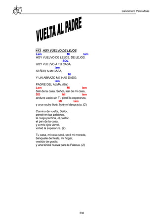 Cancionero Para Misas
230
412 HOY VUELVO DE LEJOS
Lam MI lam
HOY VUELVO DE LEJOS, DE LEJOS.
SOL
HOY VUELVO A TU CASA,
lam
SEÑOR A MI CASA,
MI
Y UN ABRAZO ME HAS DADO,
lam
PADRE DEL ALMA. (Bis)
Lam MI lam
Salí de tu casa, Señor, salí de mi casa,
DO MI lam
anduve vació sin Ti, perdí la esperanza,
MI lam
y una noche lloré, lloré mi desgracia. (2)
Camino de vuelta, Señor,
pensé en tus palabras,
la oveja perdida, el pastor,
el pan de tu casa,
y a mis ojos volvió,
volvió la esperanza. (2)
Tu casa, mi casa será, será mi morada,
banquete de fiesta, mi hogar,
vestido de gracia,
y una túnica nueva para la Pascua. (2)
 