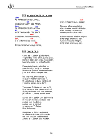 Cancionero Para Misas
231
413 AL ATARDECER DE LA VIDA
Lam
AL ATARDECER DE LA VIDA
MI
ME EXAMINARÁN DEL AMOR.
Lam rem
AL ATARDECER DE LA VIDA
MI lam
ME EXAMINARÁN DEL AMOR.
rem
Si ofrecí mi pan al hambriento,
SOL lam
si al sediento di de beber.
MI
Si mis manos fueron sus manos,
lam
si en mi hogar le quise acoger.
Si ayude a los necesitados,
si en el pobre he visto al Señor,
si los tristes y los enfermos
me encontraron en su dolor.
Aunque hablara miles de lenguas
si no tengo amor nada soy.
Aunque realizara milagros,
si no tengo amor nada soy.
414 CERCA DE TI
Cerca de Ti, Señor, quiero morar.
Tu grande y tierno amor, quiero gozar.
Llena mi pobre ser, limpia mi corazón,
hazme tu rostro ver en la aflicción.
Pasos inciertos doy, el sol se va,
mas si contigo estoy, no temo ya.
Himnos de gratitud, ferviente cantaré
y fiel a Ti, Jesús, siempre seré.
Día feliz veré, creyendo en Ti,
en que yo habitaré cerca de Ti.
Mi voz alabará tu dulce nombre allí
y mi alma gozará cerca de Ti.
Yo creo en Ti, Señor, yo creo en Ti,
Dios vivo en el altar, presente en mí.
Si ciegos al mirar, mis ojos no te ven,
yo creo en Ti, Señor, sostén mi fe.
Espero en Ti, Señor, Dios de bondad,
mi roca en el dolor, puerto de paz.
porque eres fiel, Señor,
porque eres la Verdad,
yo espero en Ti, Señor,
Dios de bondad.
Refugio es el Señor; no temeré.
Mi fuerza en el dolor; confío en Él.
De Ti mi corazón sediento está.
Amarte a Ti, Señor, será mi afán.
 