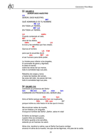 Cancionero Para Misas
25
33 SALMO 8:
SEÑOR DIOS NUESTRO
LA
SEÑOR, DIOS NUESTRO,
MI7
QUÉ ADMIRABLE ES TU NOMBRE
RE LA
EN TODA LA TIERRA,
MI7 LA
EN TODA LA TIERRA.
LA do#m
Cuando contemplo el cielo,
MI7 LA
obra de tus dedos,
fa#m MI7 LA
la luna y las estrellas que has creado.
MI
Qué es el hombre
LA FA#
para que te acuerdes de él;
sim MI7 LA
el ser humano para darle poder.
Lo hiciste poco inferior a los ángeles,
lo coronaste de gloria y dignidad,
le diste el mando
sobre las obras de tus manos,
todo lo sometiste bajo sus pies.
Rebaños de ovejas y toros
y hasta las bestias del campo,
las aves del cielo, los peces del mar,
todo lo sometiste bajo sus pies.
34 SALMO 114:
Caminaré en presencia del Señor
lam RE-rem lam mim lam
CAMINARÉ EN PRESENCIA DEL SEÑOR (Bis)
DO lam
Amo al Señor porque escucha lam voz suplicante,
SOL DO rem SI7
porque inclina su oído hacia mí el día que lo invoco.
Me envolvían redes de muerte,
caí en tristeza y en angustia.
Invoqué el nombre del Señor: ¡Señor, salva mi vida!
El Señor es benigno y justo,
nuestro Dios es compasivo.
El Señor guarda a los sencillos,
estando yo sin fuerzas me salvó.
Alma mía, recobra tu calma, que el Señor fue bueno contigo:
arrancó mi alma de la muerte, mis ojos de las lágrimas, mis pies de la caída.
 