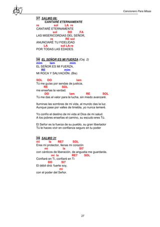 Cancionero Para Misas
27
37 SALMO 88:
CANTARÉ ETERNAMENTE
re sol LA re
CANTARÉ ETERNAMENTE
sol DO FA
LAS MISERICORDIAS DEL SEÑOR,
re RE sol
ANUNCIARÉ TU FIDELIDAD
LA sol LA re
POR TODAS LAS EDADES.
38 EL SEÑOR ES MI FUERZA (Cej. 2)
mim lam mim
EL SEÑOR ES MI FUERZA,
RE mim
MI ROCA Y SALVACIÓN. (Bis)
SOL DO lam
Tú me guías por sendas de justicia,
RE SOL
me enseñas la verdad.
DO lam RE SOL
Tú me das el valor para la lucha, sin miedo avanzaré.
Iluminas las sombras de mi vida, al mundo das la luz.
Aunque pase por valles de tiniebla, yo nunca temeré.
Yo confío el destino de mi vida al Dios de mi salud.
A los pobres enseñas el camino, su escudo eres Tú.
El Señor es la fuerza de su pueblo, su gran libertador
Tú le haces vivir en confianza seguro en tu poder
39 SALMO 31
mi la RE7 SOL
Eres mi protector, llenas mi corazón
mi la SI7
con cánticos de liberación, de angustia me guardarás.
mi la RE7 SOL
Confiaré en Ti, confiaré en Ti
DO SI7
El débil dirá: fuerte soy,
mi
con el poder del Señor.
 