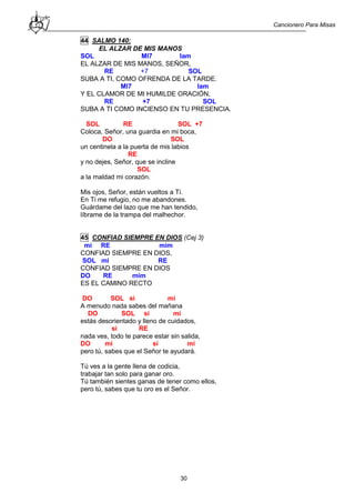 Cancionero Para Misas
30
44 SALMO 140:
EL ALZAR DE MIS MANOS
SOL MI7 lam
EL ALZAR DE MIS MANOS, SEÑOR,
RE +7 SOL
SUBA A TI, COMO OFRENDA DE LA TARDE.
MI7 lam
Y EL CLAMOR DE MI HUMILDE ORACIÓN,
RE +7 SOL
SUBA A TI COMO INCIENSO EN TU PRESENCIA.
SOL RE SOL +7
Coloca, Señor, una guardia en mi boca,
DO SOL
un centinela a la puerta de mis labios
RE
y no dejes, Señor, que se incline
SOL
a la maldad mi corazón.
Mis ojos, Señor, están vueltos a Ti.
En Ti me refugio, no me abandones.
Guárdame del lazo que me han tendido,
líbrame de la trampa del malhechor.
45 CONFIAD SIEMPRE EN DIOS (Cej 3)
mi RE mim
CONFIAD SIEMPRE EN DIOS,
SOL mi RE
CONFIAD SIEMPRE EN DIOS
DO RE mim
ES EL CAMINO RECTO
DO SOL si mi
A menudo nada sabes del mañana
DO SOL si mi
estás desorientado y lleno de cuidados,
si RE
nada ves, todo te parece estar sin salida,
DO mi si mi
pero tú, sabes que el Señor te ayudará.
Tú ves a la gente llena de codicia,
trabajar tan solo para ganar oro.
Tú también sientes ganas de tener como ellos,
pero tú, sabes que tu oro es el Señor.
 