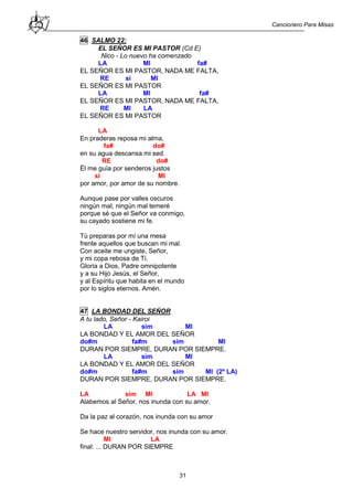Cancionero Para Misas
31
46 SALMO 22:
EL SEÑOR ES MI PASTOR (Cd E)
Nico - Lo nuevo ha comenzado
LA MI fa#
EL SEÑOR ES MI PASTOR, NADA ME FALTA,
RE si MI
EL SEÑOR ES MI PASTOR
LA MI fa#
EL SEÑOR ES MI PASTOR, NADA ME FALTA,
RE MI LA
EL SEÑOR ES MI PASTOR
LA
En praderas reposa mi alma,
fa# do#
en su agua descansa mi sed.
RE do#
Él me guía por senderos justos
si MI
por amor, por amor de su nombre.
Aunque pase por valles oscuros
ningún mal, ningún mal temeré
porque sé que el Señor va conmigo,
su cayado sostiene mi fe.
Tú preparas por mí una mesa
frente aquellos que buscan mi mal.
Con aceite me ungiste, Señor,
y mi copa rebosa de Ti.
Gloria a Dios, Padre omnipotente
y a su Hijo Jesús, el Señor,
y al Espíritu que habita en el mundo
por lo siglos eternos. Amén.
47 LA BONDAD DEL SEÑOR
A tu lado, Señor - Kairoi
LA sim MI
LA BONDAD Y EL AMOR DEL SEÑOR
do#m fa#m sim MI
DURAN POR SIEMPRE, DURAN POR SIEMPRE.
LA sim MI
LA BONDAD Y EL AMOR DEL SEÑOR
do#m fa#m sim MI (2º LA)
DURAN POR SIEMPRE, DURAN POR SIEMPRE.
LA sim MI LA MI
Alabemos al Señor, nos inunda con su amor.
Da la paz al corazón, nos inunda con su amor
Se hace nuestro servidor, nos inunda con su amor.
MI LA
final: ... DURAN POR SIEMPRE
 