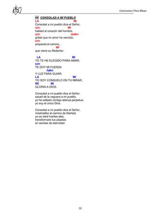 Cancionero Para Misas
32
48 CONSOLAD A MI PUEBLO
LA MI
Consolad a mi pueblo dice el Señor,
sim MI
hablad al corazón del hombre,
sim do#m
gritad que mi amor ha vencido,
sim
preparad el camino,
MI
que viene su Redentor.
LA MI
YO TE HE ELEGIDO PARA AMAR,
sim
TE DOY MI FUERZA
fa#m
Y LUZ PARA GUIAR,
LA MI
YO SOY CONSUELO EN TU MIRAR,
RE MI
GLORIA A DIOS.
Consolad a mi pueblo dice el Señor,
sacad de la ceguera a mi pueblo,
yo he sellado contigo alianza perpetua,
yo soy el único Dios.
Consolad a mi pueblo dice el Señor,
mostradles el camino de libertad,
yo os daré fuertes alas,
transformare tus pisadas
en sendas de eternidad.
 
