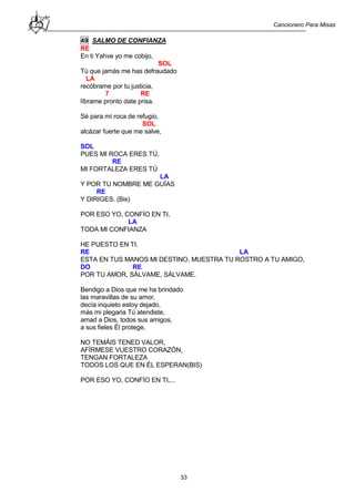 Cancionero Para Misas
33
49 SALMO DE CONFIANZA
RE
En ti Yahve yo me cobijo,
SOL
Tú que jamás me has defraudado
LA
recóbrame por tu justicia,
7 RE
líbrame pronto date prisa.
Sé para mí roca de refugio,
SOL
alcázar fuerte que me salve,
SOL
PUES MI ROCA ERES TÚ,
RE
MI FORTALEZA ERES TÚ
LA
Y POR TU NOMBRE ME GUÍAS
RE
Y DIRIGES. (Bis)
POR ESO YO, CONFÍO EN TI,
LA
TODA MI CONFIANZA
HE PUESTO EN TI.
RE LA
ESTA EN TUS MANOS MI DESTINO, MUESTRA TU ROSTRO A TU AMIGO,
DO RE
POR TU AMOR, SÁLVAME, SÁLVAME.
Bendigo a Dios que me ha brindado
las maravillas de su amor,
decía inquieto estoy dejado,
más mi plegaria Tú atendiste,
amad a Dios, todos sus amigos,
a sus fieles Él protege,
NO TEMÁIS TENED VALOR,
AFÍRMESE VUESTRO CORAZÓN,
TENGAN FORTALEZA
TODOS LOS QUE EN ÉL ESPERAN(BIS)
POR ESO YO, CONFÍO EN TI,...
 
