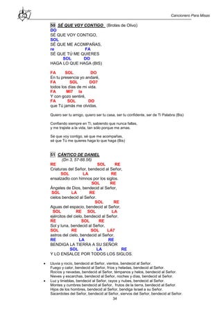 Cancionero Para Misas
34
50 SÉ QUE VOY CONTIGO (Brotes de Olivo)
DO
SÉ QUE VOY CONTIGO,
SOL
SÉ QUE ME ACOMPAÑAS,
re FA
SÉ QUE TÚ ME QUIERES
SOL DO
HAGA LO QUE HAGA (BIS)
FA SOL DO
En tu presencia yo andaré,
FA SOL DO7
todos los días de mi vida.
FA MI7 la
Y con gozo sentiré,
FA SOL DO
que Tú jamás me olvidas.
Quiero ser tu amigo, quiero ser tu casa, ser tu confidente, ser de Ti Palabra (Bis)
Confiando siempre en Ti, sabiendo que nunca fallas,
y me trajiste a la vida, tan sólo porque me amas.
Sé que voy contigo, sé que me acompañas,
sé que Tú me quieres haga lo que haga (Bis)
51 CÁNTICO DE DANIEL
(Dn 3, 57-88.56)
RE SOL RE
Criaturas del Señor, bendecid al Señor,
SOL LA RE
ensalzadlo con himnos por los siglos.
SOL RE
Ángeles de Dios, bendecid al Señor,
SOL LA RE
cielos bendecid al Señor.
SOL RE
Aguas del espacio, bendecid al Señor,
SOL RE SOL LA
ejércitos del cielo, bendecid al Señor.
RE SOL RE
Sol y luna, bendecid al Señor,
SOL RE SOL LA7
astros del cielo, bendecid al Señor.
RE LA RE
BENDIGA LA TIERRA A SU SEÑOR
SOL LA RE
Y LO ENSALCE POR TODOS LOS SIGLOS.
 Lluvia y rocío, bendecid al Señor, vientos, bendecid al Señor.
Fuego y calor, bendecid al Señor, fríos y heladas, bendecid al Señor.
Rocíos y nevadas, bendecid al Señor, témpanos y helos, bendecid al Señor.
Nieves y escarchas, bendecid al Señor, noches y días, bendecid al Señor.
 Luz y tinieblas, bendecid al Señor, rayos y nubes, bendecid al Señor.
Montes y cumbres bendecid al Señor, frutos de la tierra, bendecid al Señor.
Hijos de los hombres, bendecid al Señor, bendiga Israel a su Señor.
Sacerdotes del Señor, bendecid al Señor, siervos del Señor, bendecid al Señor.
 