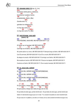 Cancionero Para Misas
35
52 GRANDE ERES TÚ (Ap 15, 3-4)
SOL mi
Queremos darte gloria y alabanza,
DO la
levantamos nuestras manos
RE 7
ensalzándote, Señor. (Bis)
SOL
Grande eres Tú,
mi
grandes tus milagros son,
DO-la
no hay otro como Tú,
RE 7 (SOL)
no hay otro como Tú. (Bis)
53 PROTÉGEME, DIOS MÍO
(Salmo 16)
DO SOL DO (+7)
PROTÉGEME, DIOS MÍO, ME REFUGIO EN TI (2)
FA DO
El Señor es mi heredad, ME REFUGIO EN TI
mi FA SOL DO
Conmigo va el Señor, ME REFUGIO EN TI
Mi suerte está en su mano, ME REFUGIO EN TI Siempre tengo al Señor, ME REFUGIO EN TI
Con Él caminaré, ME REFUGIO EN TI Con Él no moriré, ME REFUGIO EN TI
Se alegra el corazón, ME REFUGIO EN TI Conmigo va el Señor, ME REFUGIO EN TI
Me enseñas el camino, ME REFUGIO EN TI Nunca me dejarás, ME REFUGIO EN TI
Cantemos al Señor, ME REFUGIO EN TI Él es nuestra heredad, ME REFUGIO EN TI
54 EL AGUA DEL SEÑOR
SOL mim
EL AGUA DEL SEÑOR SANÓ MI ENFERMEDAD,
DO RE
EL AGUA DEL SEÑOR JESÚS
SOL mim
EL AGUA DEL SEÑOR SANÓ MI ENFERMEDAD,
DO RE SOL
EL AGUA DEL SEÑOR JESÚS
+7 DO SOL RE SOL +7
El que quiera y tenga sed, que venga y beba gratis.
DO SOL RE SOL
El que quiera y tenga sed, beba el agua de la vida.
El que beba de esta agua, jamás tendrá sed. El que beba de esta agua, jamás tendrá sed.
Sobre mí derramaré el agua que es mi vida. Y tu corazón de piedra en amor transformaré.
El que crea en mi palabra y se abra a mi fuerza, de su seno brotará torrentes de agua viva.
 