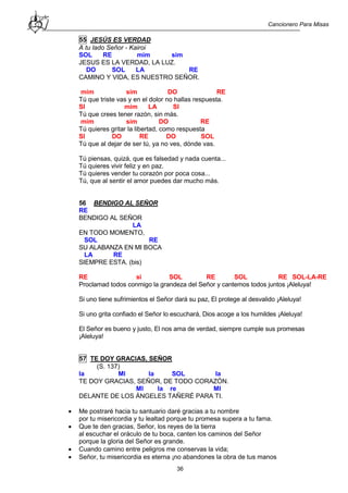 Cancionero Para Misas
36
55 JESÚS ES VERDAD
A tu lado Señor - Kairoi
SOL RE mim sim
JESUS ES LA VERDAD, LA LUZ.
DO SOL LA RE
CAMINO Y VIDA, ES NUESTRO SEÑOR.
mim sim DO RE
Tú que triste vas y en el dolor no hallas respuesta.
SI mim LA SI
Tú que crees tener razón, sin más.
mim sim DO RE
Tú quieres gritar la libertad, como respuesta
SI DO RE DO SOL
Tú que al dejar de ser tú, ya no ves, dónde vas.
Tú piensas, quizá, que es falsedad y nada cuenta...
Tú quieres vivir feliz y en paz.
Tú quieres vender tu corazón por poca cosa...
Tú, que al sentir el amor puedes dar mucho más.
56 BENDIGO AL SEÑOR
RE
BENDIGO AL SEÑOR
LA
EN TODO MOMENTO,
SOL RE
SU ALABANZA EN MI BOCA
LA RE
SIEMPRE ESTA. (bis)
RE si SOL RE SOL RE SOL-LA-RE
Proclamad todos conmigo la grandeza del Señor y cantemos todos juntos ¡Aleluya!
Si uno tiene sufrimientos el Señor dará su paz, El protege al desvalido ¡Aleluya!
Si uno grita confiado el Señor lo escuchará, Dios acoge a los humildes ¡Aleluya!
El Señor es bueno y justo, El nos ama de verdad, siempre cumple sus promesas
¡Aleluya!
57 TE DOY GRACIAS, SEÑOR
(S. 137)
la MI la SOL la
TE DOY GRACIAS, SEÑOR, DE TODO CORAZÓN.
MI la re MI
DELANTE DE LOS ÁNGELES TAÑERÉ PARA TI.
 Me postraré hacia tu santuario daré gracias a tu nombre
por tu misericordia y tu lealtad porque tu promesa supera a tu fama.
 Que te den gracias, Señor, los reyes de la tierra
al escuchar el oráculo de tu boca, canten los caminos del Señor
porque la gloria del Señor es grande.
 Cuando camino entre peligros me conservas la vida;
 Señor, tu misericordia es eterna ¡no abandones la obra de tus manos
 