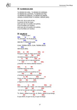 Cancionero Para Misas
37
58 TU REINO ES VIDA
TU REINO ES VIDA , TU REINO ES VERDAD,
TU REINO ES JUSTICIA, TU REINO ES PAZ.
TU REINO ES GRACIA, TU REINO ES AMOR,
VENGA A NOSOTROS TU REINO, SEÑOR (BIS).
Dios mío, da tu juicio al rey,
tu justicia al hijo de reyes
para que rija a tu pueblo con justicia,
a tus humildes con rectitud,
para que rija a tu pueblo con justicia,
a tus humildes con rectitud.
59 SALMO 62
“Todo es don”,
SOL la RE
TÚ, MI DIOS, YO TE BUSCO,
SOL mi
SED DE TI TIENE MI ALMA
DO RE
CUAL TIERRA SECA, CUAL TIERRA SECA
SOL
SIN AGUA (BIS)
SOL la RE SOL mi
Porque tu amor es mejor que la vida,
DO RE SOL
mis labios quieren cantar para ti.
la RE SOL mi
Y así quiero con mi vida bendecirte
DO RE SOL
y levantar mis manos abiertas hacia ti.
SOL la RE
Cuantas veces de noche,
SOL mi
cuando el sueño se va pienso en ti,
DO RE SOL
y tranquilo me encuentro a tu sombra.
la RE SOL mi
Como un niño, mi alma se aprieta contra ti
DO RE SOL
y segura tu mano me sostiene.
SOL la RE SOL mi
Una cosa sólo pido, Señor, una cosa estoy buscando,
DO RE SOL
vivir en tu casa por siempre y conocerte.
la RE SOL mi
Tú, Señor, sabes lo que soy, tú, Señor, sabes lo que tengo,
DO RE SOL
lo que añoro, lo que no soy, lo que no tengo.
 