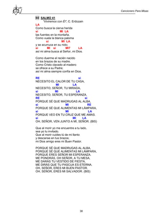 Cancionero Para Misas
38
60 SALMO 41
“Viviremos con Él”, C. Erdozain
LA
Como busca la cierva herida
si MI LA
las fuentes en la montaña.
Como vuela la blanca paloma
si MI LA
y se acurruca en su nido;
si MI si MI7 LA
así mi alma busca al Señor, mi Dios.
Como duerme el recién nacido
en los brazos de su madre.
Como Cristo clavado al madero
se ofrece a su Padre;
así mi alma siempre confía en Dios.
RE si
NECESITO EL CALOR DE TU CASA,
MI LA
NECESITO, SEÑOR, TU MIRADA,
si MI LA
NECESITO, SEÑOR, TU ESPERANZA.
RE si
PORQUE SÉ QUE MADRUGAS AL ALBA,
si MI RE
PORQUE SÉ QUE ALIMENTAS MI LÁMPARA,
si MI LA
PORQUE VEO EN TU CRUZ QUE ME AMAS.
si MI LA
OH, SEÑOR, VEN JUNTO A MÍ, SEÑOR. (BIS)
Que al morir yo me encuentre a tu lado,
sea yo tu invitado.
Que al morir cuides tú de mi llanto
y descanse en tus brazos;
mi Dios amigo eres mi Buen Pastor.
PORQUE SÉ QUE MADRUGAS AL ALBA,
PORQUE SÉ QUE ALIMENTAS MI LÁMPARA,
PORQUE ERES SEÑOR MI ESPERANZA.
ME PONDRÁS, OH SEÑOR, A TU MESA,
ME DARÁS TU VESTIDO DE FIESTA,
ME DIRÁS QUE TU PASCUA ES ETERNA.
OH, SEÑOR, ERES MI BUEN PASTOR.
OH, SEÑOR, ERES MI SALVADOR. (BIS)
 