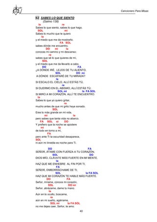 Cancionero Para Misas
40
62 SABES LO QUE SIENTO
(Salmo 138)
la re
Sabes lo que siento, sabes lo que hago.
SOL mi
Sabes lo mucho que te quiero
la
y el miedo que me da mostrarlo;
FA SOL
sabes dónde me encuentro,
DO mi la
conoces mi camino y mi descanso;
re
sabes que sé lo que quieres de mí,
SOL
y el miedo que me da llevarlo a cabo.
DO FA
¿A DÓNDE IRÉ, LEJOS DE TU ALIENTO,
SOL DO mi
A DÓNDE ESCAPARÉ DE TU MIRADA?
la
SI ESCALO EL CIELO, ALLÍ ESTÁS TÚ,
re
SI DUERMO EN EL ABISMO, ALLÍ ESTÁS TÚ;
SOL mi la FA SOL
SI MIRO A MI CORAZÓN, ALLÍ TE ENCUENTRO.
la
Sabes lo que yo quiero gritar,
re
mucho antes de que mi grito haya sonado.
SOL
Eres lo más grande en mi vida,
mi la
pero sabes que tanta vida no abarco.
FA SOL si DO
Y prefiero que la noche se apodere
mi la
de todo en torno a mí,
FA
pero ante Ti la oscuridad desaparece,
SOL
ni aún mi tiniebla es noche para Ti.
DO FA
SEÑOR, ÁTAME CON FUERZA A TU CORAZÓN,
SOL DO
DIOS MÍO, CLÁVATE MÁS FUERTE EN MI MENTE.
la
HAZ QUE ME ENHEBRE AL FIN POR TI,
FA
SEÑOR, EMBORRÁCHAME DE TI,
SOL la FA SOL
HAZ QUE MI CORAZÓN TE HABLE MÁS FUERTE.
DO FA
Señor, mírame, conoce mi corazón,
SOL DO mi
Señor, abrázame, dame tu mano.
la
Aún en lo oculto, búscame,
re
aún en mi sueño, agárrame,
SOL mi la FA SOL
no me dejes caer, Señor, te amo.
 