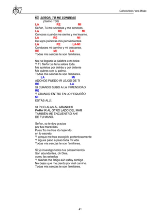 Cancionero Para Misas
41
63 SEÑOR, TÚ ME SONDEAS
(Salmo 138)
LA RE MI
Señor, Tú me sondeas y me conoces.
LA RE MI
Conoces cuando me siento y me levanto.
LA RE MI
De lejos penetras mis pensamientos
LA RE LA-MI
Conduces mi camino y mi descanso.
RE MI LA
Todas mis sendas te son familiares.
No ha llegado la palabra a mi boca
Y Tú Señor ya te la sabes toda.
Me aprietas por detrás y por delante
Me cubres con tu palma.
Todas mis sendas te son familiares.
LA MI
ADONDE PUEDO IR LEJOS DE TI
RE LA
SI CUANDO SUBO A LA INMENSIDAD
RE
Y CUANDO ENTRO EN LO PEQUEÑO
MI
ESTÁS ALLÍ.
SI PIDO ALAS AL AMANCER
PARA IR AL OTRO LADO DEL MAR
TAMBIÉN ME ENCUENTRO AHÍ
DE TU MANO.
Señor, yo te doy gracias
por tus maravillas
Pues Tú me has ido tejiendo
en lo secreto
Y porque me has escogido portentosamente
Y sigues paso a paso toda mi vida.
Todas mis sendas te son familiares.
Si yo investigo todos tus pensamientos
Son abundantes, oh Dios,
como las estrellas
Y cuando me fatigo aún estoy contigo
No dejes que me pierda por mal camino.
Todas mis sendas te son familiares.
 