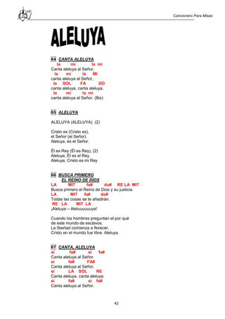 Cancionero Para Misas
42
64 CANTA ALELUYA
la mi la mi
Canta aleluya al Señor,
la mi la MI
canta aleluya al Señor,
la SOL FA DO
canta aleluya, canta aleluya,
la mi la mi
canta aleluya al Señor. (Bis)
65 ALELUYA
ALELUYA (ALELUYA) (2)
Cristo es (Cristo es),
el Señor (el Señor).
Aleluya, es el Señor.
Él es Rey (Él es Rey), (2)
Aleluya, Él es el Rey.
Aleluya, Cristo es mi Rey
66 BUSCA PRIMERO
EL REINO DE DIOS
LA MI7 fa# do# RE LA MI7
Busca primero el Reino de Dios y su justicia.
LA MI7 fa# do#
Todas las cosas se te añadirán.
RE LA MI7 LA
¡Aleluya – Aleluuuuuuya!
Cuando los hombres preguntan el por qué
de este mundo de esclavos.
La libertad comienza a florecer.
Cristo en el mundo fue libre. Aleluya.
67 CANTA, ALELUYA
si fa# si fa#
Canta aleluya al Señor.
si fa# FA#
Canta aleluya al Señor.
si LA SOL RE
Canta aleluya, canta aleluya.
si fa# si fa#
Canta aleluya al Señor.
 