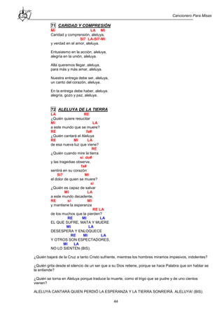 Cancionero Para Misas
44
71 CARIDAD Y COMPRESIÓN
MI LA MI
Caridad y comprensión, aleluya,
SI7 LA-SI7-MI
y verdad en el amor, aleluya.
Entusiasmo en la acción, aleluya,
alegría en la unión, aleluya.
Allá queremos llegar, aleluya,
para más y más amar, aleluya.
Nuestra entrega debe ser, aleluya,
un canto del corazón, aleluya.
En la entrega debe haber, aleluya.
alegría, gozo y paz, aleluya.
72 ALELUYA DE LA TIERRA
LA RE
¿Quién quiere resucitar
MI LA
a este mundo que se muere?
RE fa#
¿Quién cantará el Aleluya
RE MI LA
de esa nueva luz que viene?
RE
¿Quién cuando mire la tierra
si do#
y las tragedias observe,
fa#
sentirá en su corazón
SI7 MI
el dolor de quien se muere?
si
¿Quién es capaz de salvar
MI LA
a este mundo decadente,
RE si MI
y mantiene la esperanza
RE LA
de los muchos que la pierden?
RE MI LA
EL QUE SUFRE, MATA Y MUERE
MI LA
DESESPERA Y ENLOQUECE
RE MI LA
Y OTROS SON ESPECTADORES,
MI LA
NO LO SIENTEN (BIS).
¿Quién bajará de la Cruz a tanto Cristo sufriente, mientras los hombres miramos impasivos, indolentes?
¿Quién grita desde el silencio de un ser que a su Dios retiene, porque se hace Palabra que sin hablar se
la entiende?
¿Quién se torna en Aleluya porque traduce la muerte, como el trigo que se pudre y de uno cientos
vienen?
ALELUYA CANTARÁ QUIEN PERDIÓ LA ESPERANZA Y LA TIERRA SONREIRÁ. ALELUYA! (BIS).
 