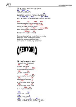 Cancionero Para Misas
45
73 ALELUYA (Nico) (Cd F) (Cejilla 2)
RE SOL RE
ALELUYA, ALELUYA,
LA
EL SEÑOR AMA A SU PUEBLO EN VERDAD
RE SOL RE SOL RE LA RE
ALELUYA, ALELUYA, GLORIA AL SEÑOR, MI DIOS
sim LA FA# sim
Que vuestra alegría la conozca la tierra
LA FA# sim-LA-RE
mano con mano cantad al Señor.
LA FA# sim-LA-SOL
En nuestra pobreza construimos el Reino
RE sim LA
Bienaventurados Él nos llamó.
Que vuestra alegría se transmita en el mundo
llama que corre, dad fuego a la tierra
Codo con codo en medio del dolor,
sembremos concordia, signos de amor.
74 ¿QUÉ TE PUEDO DAR?
Luis Alfredo Solidaridad
RE LA
¿Qué te puedo dar
si SOL
que no me hayas dado Tú?
RE LA
¿Qué te puedo decir
SOL LA
que no me hayas dicho Tú?
RE LA
¿Qué puedo hacer por ti
FA# si
si yo no puedo hacer nada,
SOL LA
si yo no puedo hacer nada
SOL LA
si no es por ti, mi Dios?
SOL LA
TODO LO QUE SÉ.
FA# si
TODO LO QUE SOY.
SOL LA RE 7
TODO LO QUE TENGO ES TU-UYO. (Bis)
 