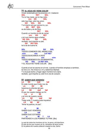 Cancionero Para Misas
48
79 EL AGUA NO TIENE COLOR
Cristo reclamado por los jóvenes-J.C. Calderón
SOL RE7 SOL
Ya no hay razas, ya no hay color,
sim DO SOL
sólo hay trigo, sólo hay amor.
DO SOL DO SOL
Y el mismo sol que vemos tú y yo,
DO RE7 SOL
es de todos y es de Dios.
RE7 SOL
Cuando un hombre te dé de comer
sim DO RE7
y en sus manos agua a beber,
DO SOL DO SOL
recíbelo; qué importa su piel,
DO RE7 SOL
te lo da de buena fe.
SOL DO SOL
TODOS COMEMOS DEL MISMO PAN,
mim sim LA7 RE7
TODOS BUSCAMOS A DIOS
SOL sim mim
TODOS BEBEMOS EN UN MANANTIAL
DO SOL LA RE7 SOL
Y EL AGUA NO TIENE COLOR. (Bis)
Cuando el sol se asoma en el mar, cuando el hombre empieza a sembrar,
te miro a ti, me miras tú a mí y bebemos libertad.
Y si buscas techo y hogar algún hombre te lo dará;
recíbelo, qué importa su color te lo da de corazón.
80 SABER QUE VENDRÁS
LA RE do# fa#
En este mundo que Cristo nos da
LA RE MI
hacemos la ofrenda del pan.
LA RE do# fa#
El pan de nuestro trabajo sin fin
LA si MI
y el vino de nuestro cantar.
LA RE do# fa#
Traigo ante Ti nuestra justa inquietud:
LA RE MI
“Amar la justicia y la paz”.
si MI
SABER QUE VENDRÁS,
LA fa#
SABER QUE ESTARÁS
si MI 7 LA
PARTIENDO A LOS POBRES TU PAN. (Bis)
La sed de todos los hombres sin luz, la pena y el triste llorar.
El odio de los que mueren sin fe, cansados de tanto luchar.
En la patena de nuestra oblación acepta la vida, Señor.
 