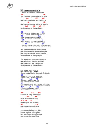 Cancionero Para Misas
49
81 OFRENDA DE AMOR
Cantad al Señor-G. Fernández
LA MI
Por los niños que empiezan la vida,
LA RE MI 7
por los hombres sin techo ni hogar,
LA MI
por los pueblos que sufren la guerra,
fa# MI LA +7
te ofrecemos el vino y el pan.
RE MI
PAN Y VINO SOBRE EL ALTAR
RE LA
SON OFRENDA DE AMOR.
fa# si
PAN Y VINO SERÁN DESPUÉS
MI LA
TU CUERPO Y SANGRE, SEÑOR. (Bis)
Por los hombres que viven unidos
por los hombres que buscan la paz,
por los pueblos que no te conocen,
te ofrecemos el vino y el pan.
Por aquellos a quienes queremos,
por nosotros y nuestra amistad,
por los vivos y por los difuntos,
te ofrecemos el vino y el pan.
82 ESTE PAN Y VINO
Cerca está el Señor-Carmelo Erdozain
RE
ESTE PAN Y VINO, SEÑOR,
si LA RE
SE TRANSFORMARÁN
si
EN TU CUERPO Y SANGRE, SEÑOR,
fa# LA RE
EN NUESTRO MANJAR.
RE LA RE
Gracias al sol y al labrador
LA7 RE
en el altar florecen hoy
SOL LA si
las espigas, los racimos
RE LA
que presentamos a Dios.
Lo que sembré con mi dolor,
lo que pedí en mi oración,
hoy son frutos, son ofrendas
que presentamos a Dios.
 